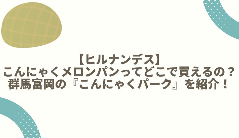 【ヒルナンデス】こんにゃくメロンパンってどこで買えるの？群馬富岡の『こんにゃくパーク』を紹介！