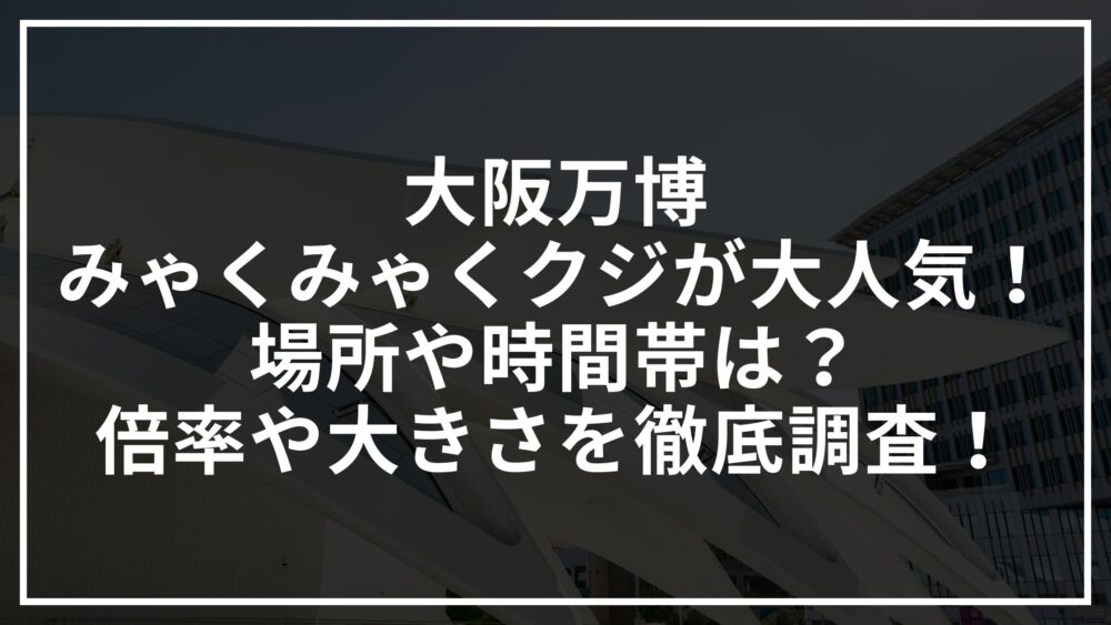 大阪万博みゃくみゃくクジが大人気！場所や時間帯は？倍率や大きさを徹底調査！