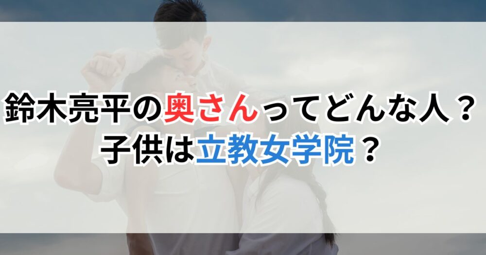 鈴木亮平の奥さん（妻）ってどんな人？子供は立教女学院に通ってる？