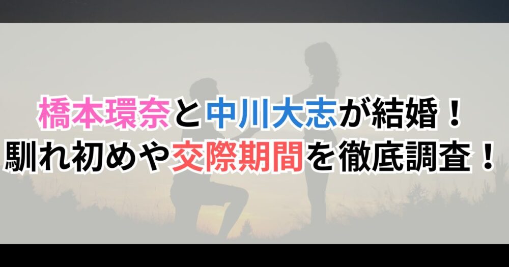 橋本環奈と中川大志が結婚！馴れ初めや交際期間を徹底調査！