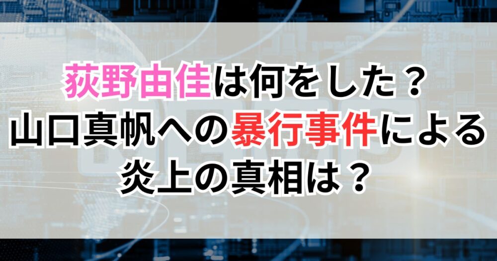 荻野由佳は何をした？山口真帆への暴行事件による炎上の真相は？
