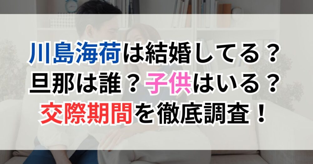 川島海荷は結婚してる？旦那は誰？子供はいる？交際期間を徹底調査！