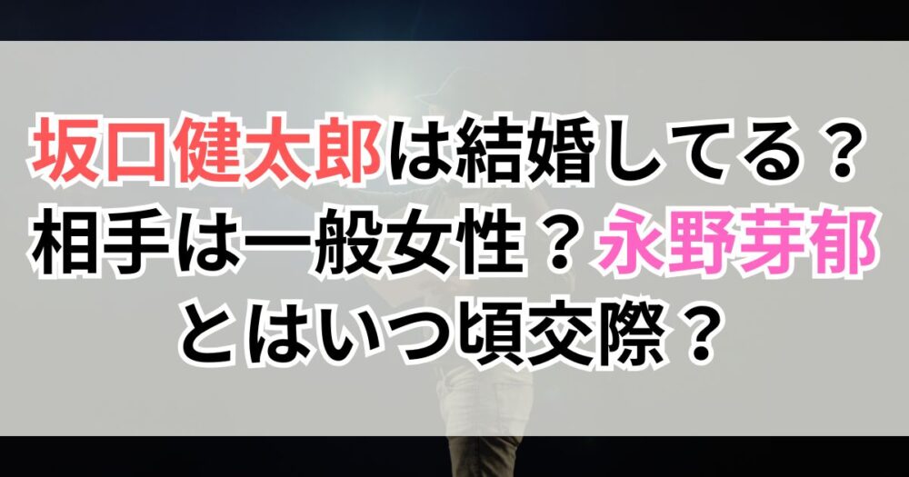 坂口健太郎は結婚してる？相手は一般女性？永野芽郁とはいつ頃交際？時系列で解説！