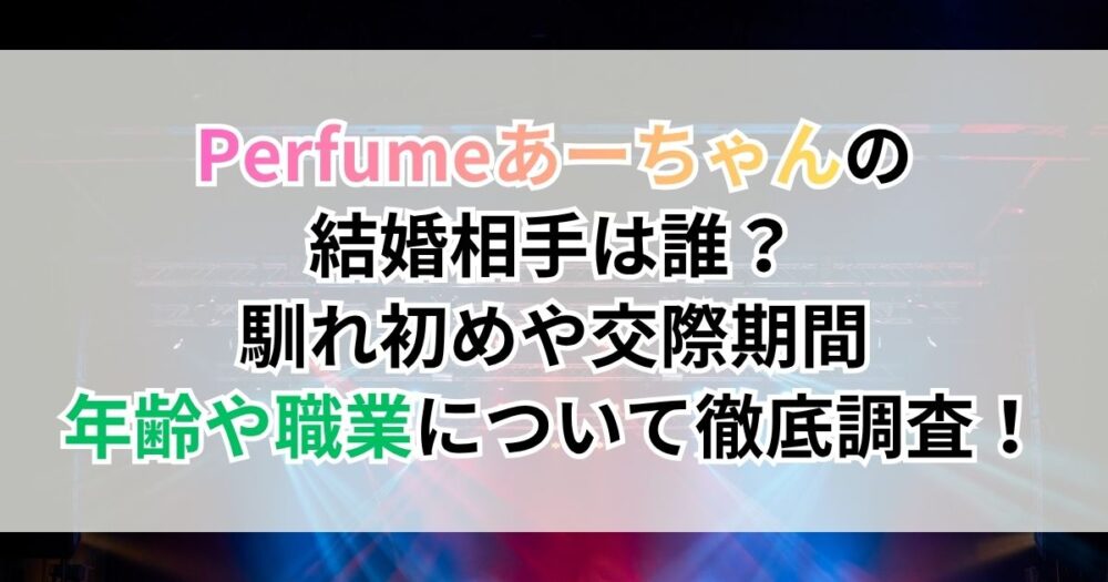 Perfume（パフューム）あーちゃんの結婚相手は誰？馴れ初めや交際期間、年齢や職業について徹底調査！