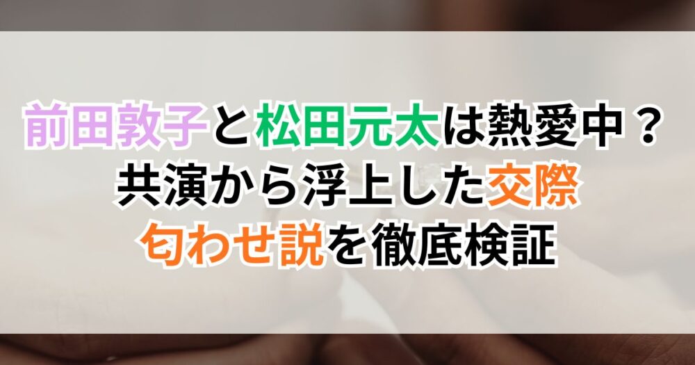 前田敦子と松田元太は熱愛中？共演から浮上した交際・匂わせ説を徹底検証
