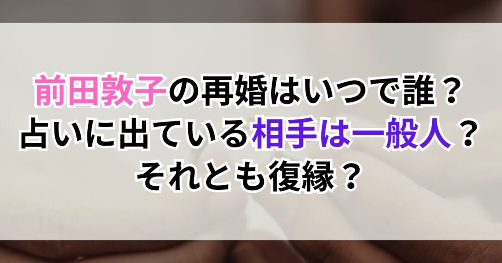 前田敦子の再婚はいつで誰？占いに出ている相手は一般人？それとも復縁？