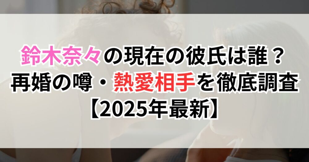 鈴木奈々の現在の彼氏は誰？再婚の噂・熱愛相手を徹底調査【2025年最新】