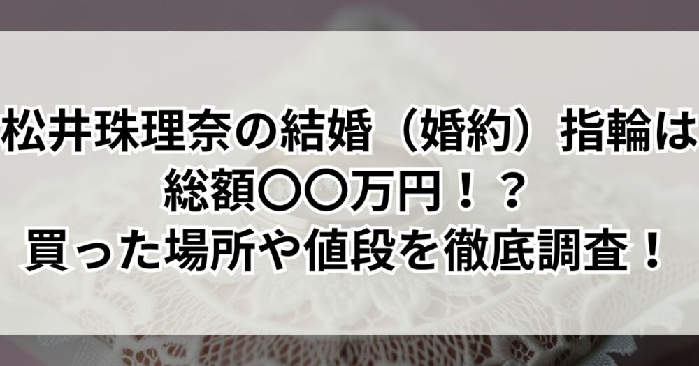 松井珠理奈の結婚（婚約）指輪は総額〇〇万円！？買った場所や値段を徹底調査！
