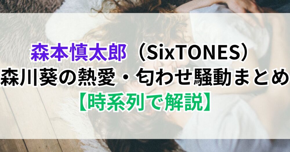 森本慎太郎（SixTONES）×森川葵の熱愛・匂わせ騒動まとめ【時系列で解説】