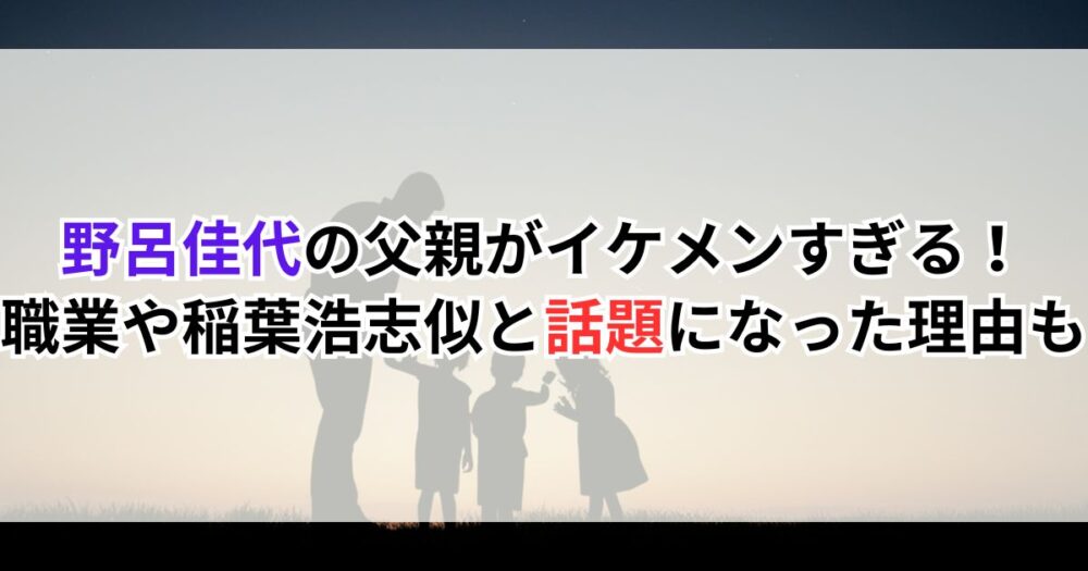 野呂佳代の父親がイケメンすぎる！職業や稲葉浩志似と話題になった理由も