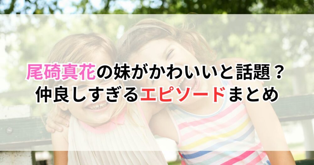 尾碕真花の妹がかわいいと話題？仲良しすぎるエピソードまとめ