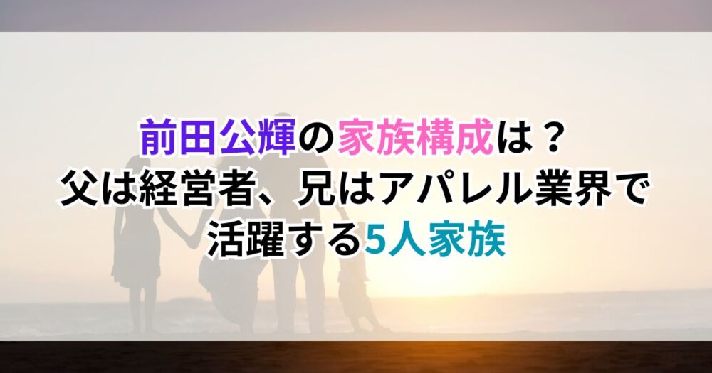 前田公輝の家族構成は？父は経営者、兄はアパレル業界で活躍する5人家族