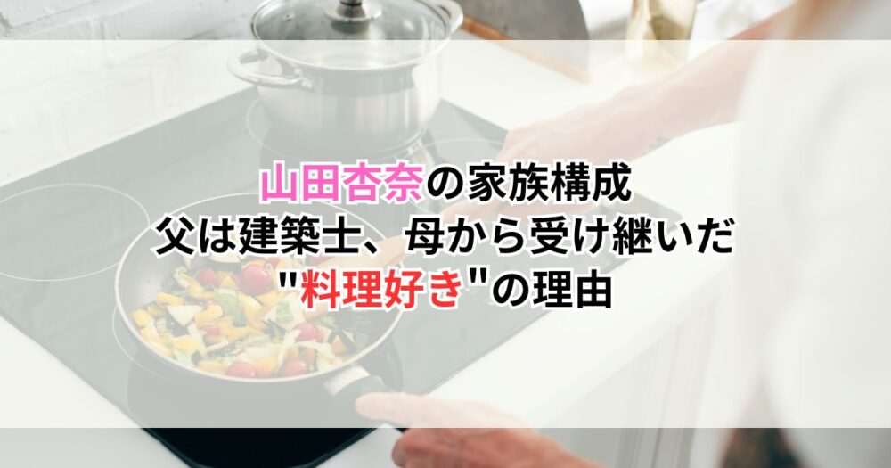山田杏奈の家族構成｜父は建築士、母から受け継いだ"料理好き"の理由